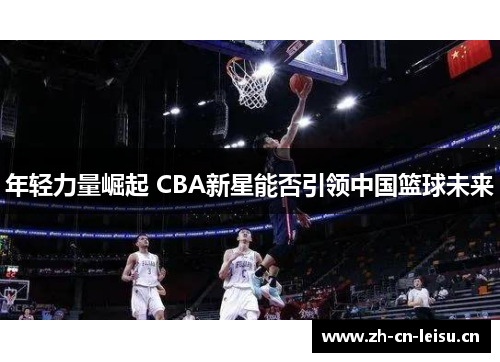 年轻力量崛起 CBA新星能否引领中国篮球未来 年轻力量崛起 CBA新星能否引领中国篮球未来