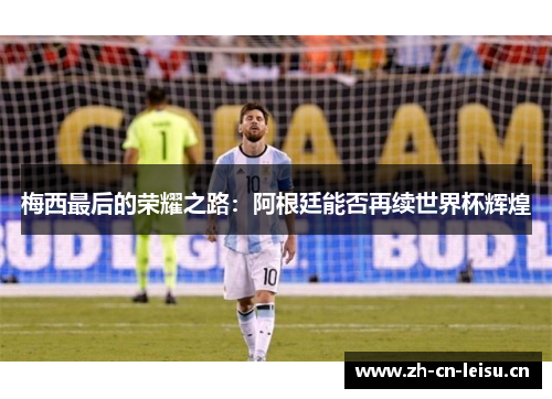 梅西最后的荣耀之路:阿根廷能否再续世界杯辉煌 梅西最后的荣耀之路:阿根廷能否再续世界杯辉煌