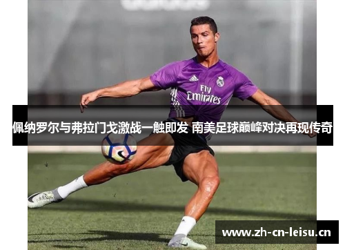 佩纳罗尔与弗拉门戈激战一触即发 南美足球巅峰对决再现传奇 佩纳罗尔与弗拉门戈激战一触即发 南美足球巅峰对决再现传奇