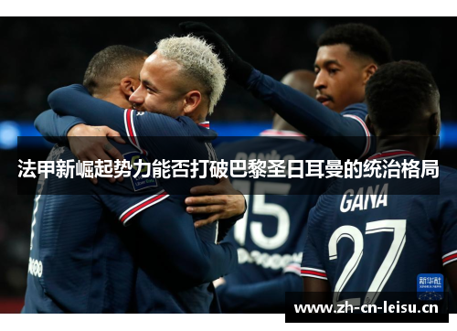 法甲新崛起势力能否打破巴黎圣日耳曼的统治格局 法甲新崛起势力能否打破巴黎圣日耳曼的统治格局