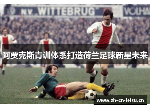 阿贾克斯青训体系打造荷兰足球新星未来 阿贾克斯青训体系打造荷兰足球新星未来