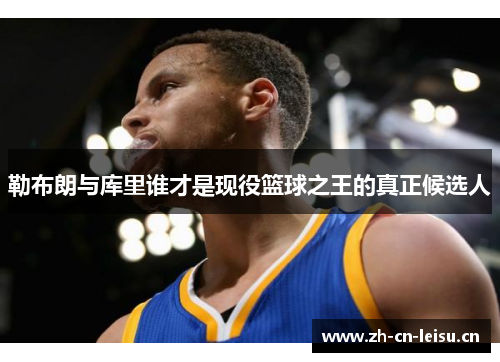 勒布朗与库里谁才是现役篮球之王的真正候选人 勒布朗与库里谁才是现役篮球之王的真正候选人