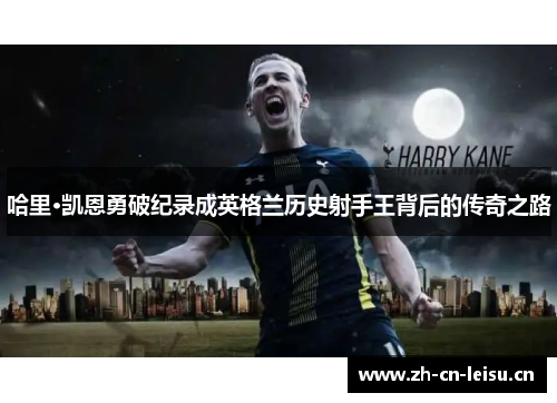 哈里·凯恩勇破纪录成英格兰历史射手王背后的传奇之路 哈里·凯恩勇破纪录成英格兰历史射手王背后的传奇之路