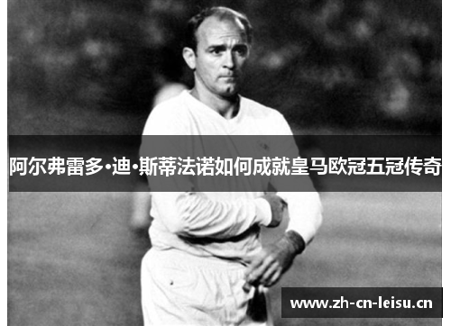 阿尔弗雷多·迪·斯蒂法诺如何成就皇马欧冠五冠传奇 阿尔弗雷多·迪·斯蒂法诺如何成就皇马欧冠五冠传奇