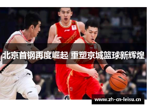 北京首钢再度崛起 重塑京城篮球新辉煌 北京首钢再度崛起 重塑京城篮球新辉煌