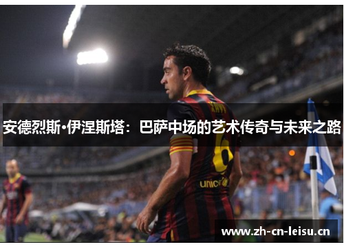 安德烈斯·伊涅斯塔:巴萨中场的艺术传奇与未来之路 安德烈斯·伊涅斯塔:巴萨中场的艺术传奇与未来之路