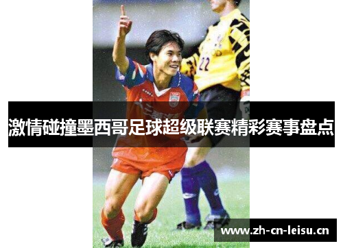 激情碰撞墨西哥足球超级联赛精彩赛事盘点 激情碰撞墨西哥足球超级联赛精彩赛事盘点