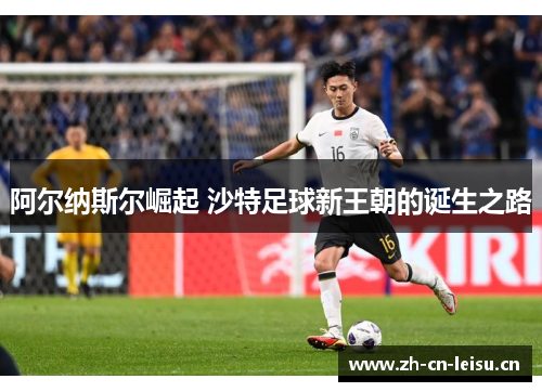 阿尔纳斯尔崛起 沙特足球新王朝的诞生之路