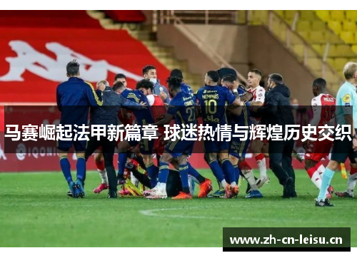 马赛崛起法甲新篇章 球迷热情与辉煌历史交织 马赛崛起法甲新篇章 球迷热情与辉煌历史交织