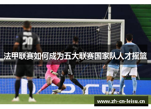 法甲联赛如何成为五大联赛国家队人才摇篮 法甲联赛如何成为五大联赛国家队人才摇篮