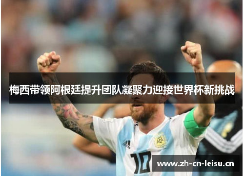 梅西带领阿根廷提升团队凝聚力迎接世界杯新挑战 梅西带领阿根廷提升团队凝聚力迎接世界杯新挑战