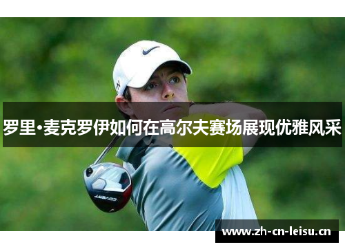 罗里·麦克罗伊如何在高尔夫赛场展现优雅风采