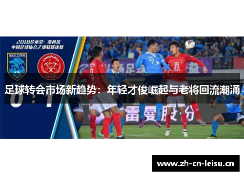 足球转会市场新趋势:年轻才俊崛起与老将回流潮涌 足球转会市场新趋势:年轻才俊崛起与老将回流潮涌
