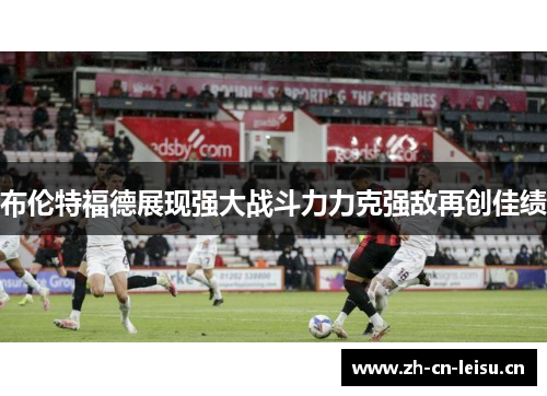 布伦特福德展现强大战斗力力克强敌再创佳绩 布伦特福德展现强大战斗力力克强敌再创佳绩