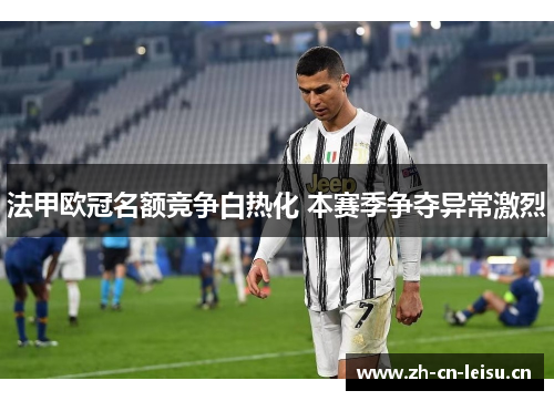 法甲欧冠名额竞争白热化 本赛季争夺异常激烈 法甲欧冠名额竞争白热化 本赛季争夺异常激烈