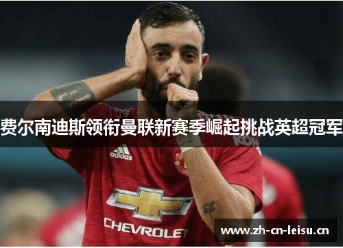 费尔南迪斯领衔曼联新赛季崛起挑战英超冠军 费尔南迪斯领衔曼联新赛季崛起挑战英超冠军